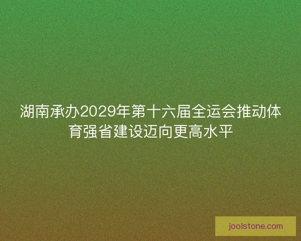 湖南承办2029年第十六届全运会推动体育强省建设迈向更高水平