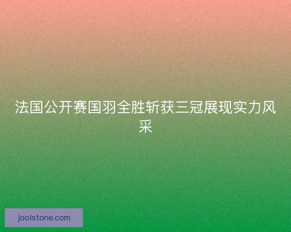法国公开赛国羽全胜斩获三冠展现实力风采
